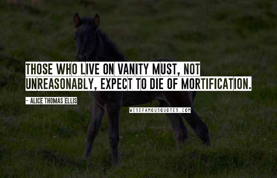 Alice Thomas Ellis quotes: Those who live on vanity must, not unreasonably, expect to die of mortification.