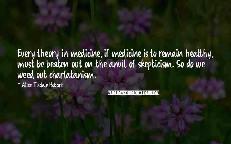 Alice Tisdale Hobart quotes: Every theory in medicine, if medicine is to remain healthy, must be beaten out on the anvil of skepticism. So do we weed out charlatanism.