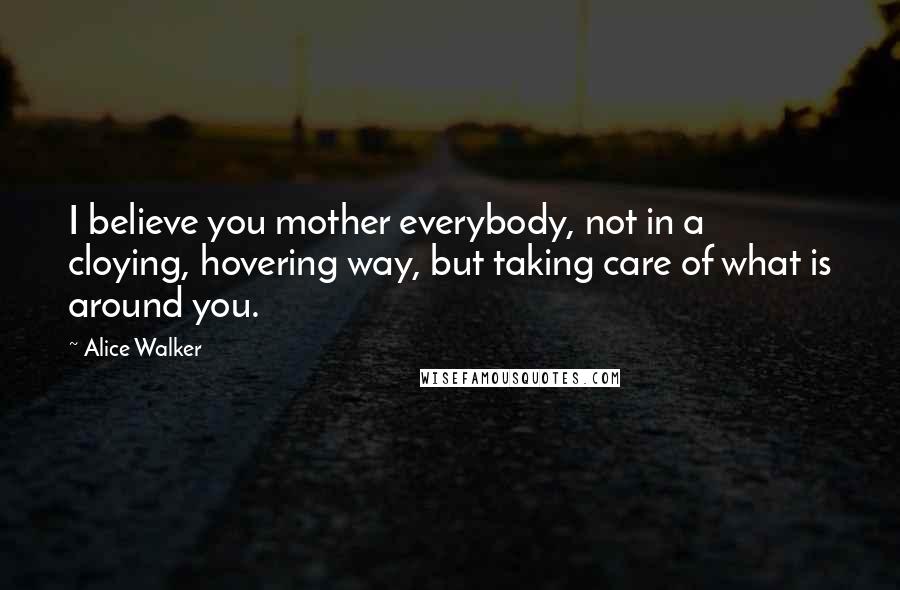 Alice Walker quotes: I believe you mother everybody, not in a cloying, hovering way, but taking care of what is around you.