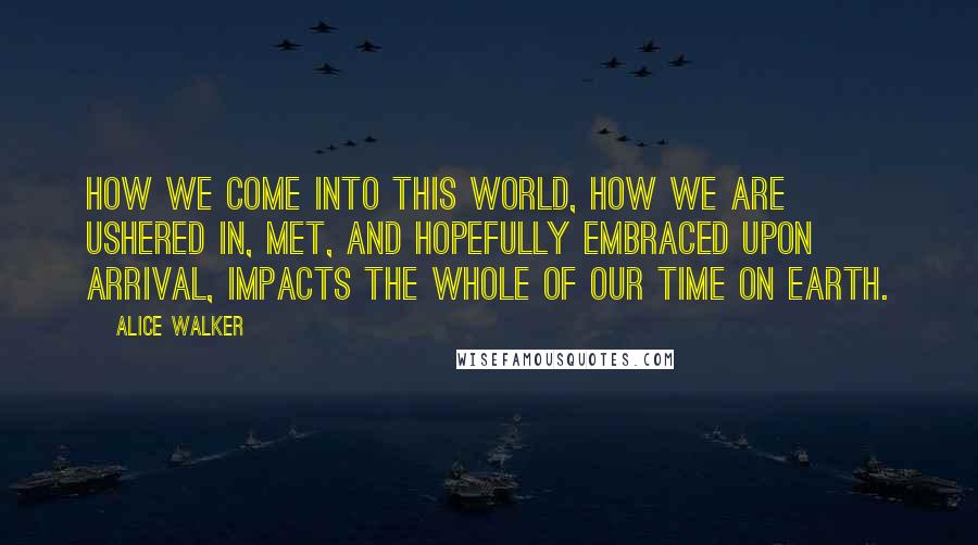 Alice Walker quotes: How we come into this world, how we are ushered in, met, and hopefully embraced upon arrival, impacts the whole of our time on earth.