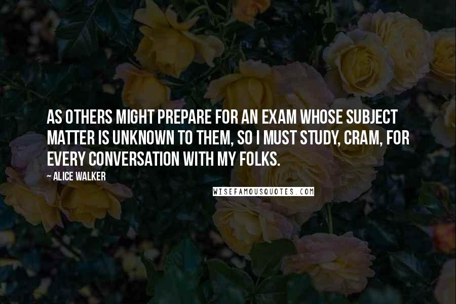 Alice Walker quotes: As others might prepare for an exam whose subject matter is unknown to them, so I must study, cram, for every conversation with my folks.
