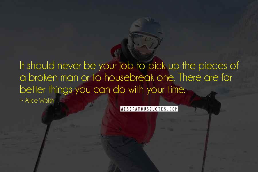 Alice Walsh quotes: It should never be your job to pick up the pieces of a broken man or to housebreak one. There are far better things you can do with your time.