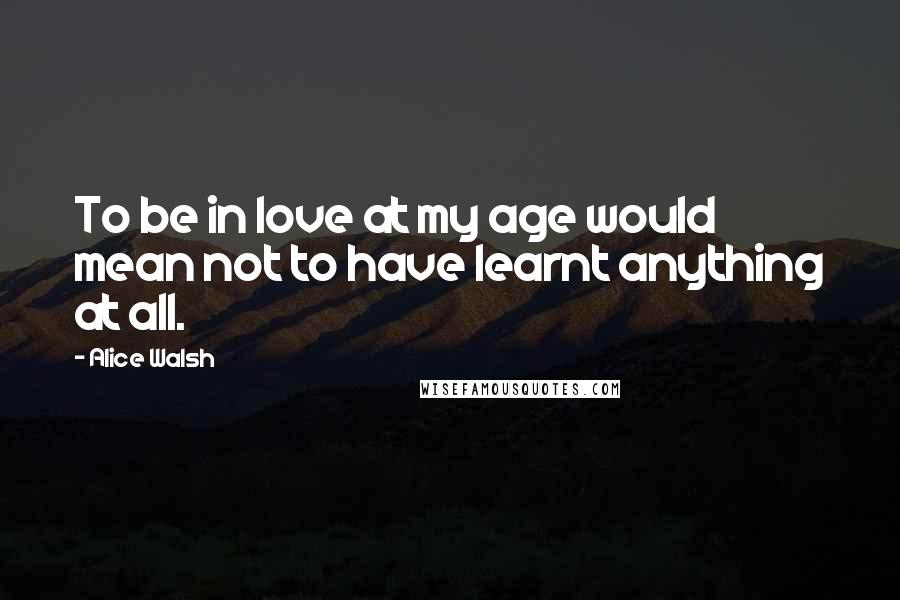 Alice Walsh quotes: To be in love at my age would mean not to have learnt anything at all.