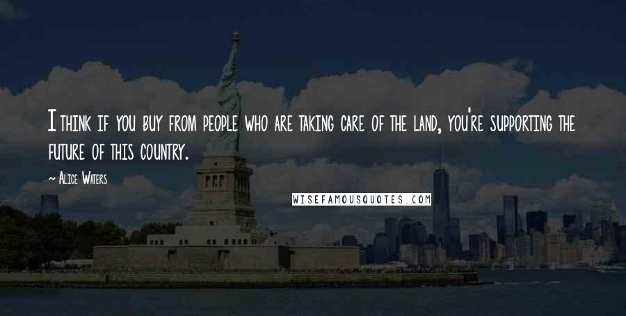 Alice Waters quotes: I think if you buy from people who are taking care of the land, you're supporting the future of this country.