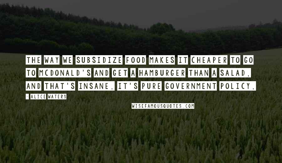 Alice Waters quotes: The way we subsidize food makes it cheaper to go to McDonald's and get a hamburger than a salad, and that's insane. It's pure government policy.