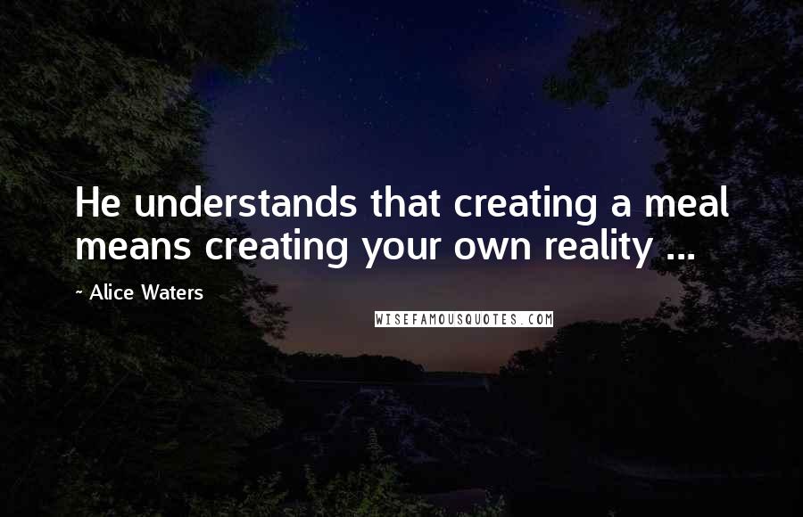Alice Waters quotes: He understands that creating a meal means creating your own reality ...