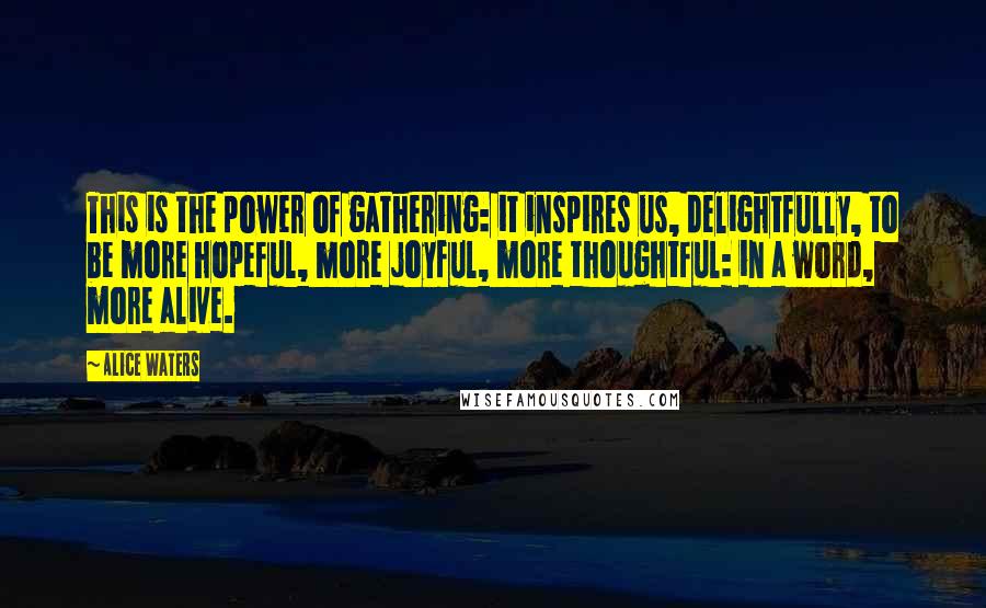 Alice Waters quotes: This is the power of gathering: it inspires us, delightfully, to be more hopeful, more joyful, more thoughtful: in a word, more alive.