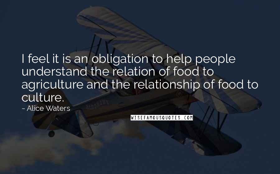 Alice Waters quotes: I feel it is an obligation to help people understand the relation of food to agriculture and the relationship of food to culture.