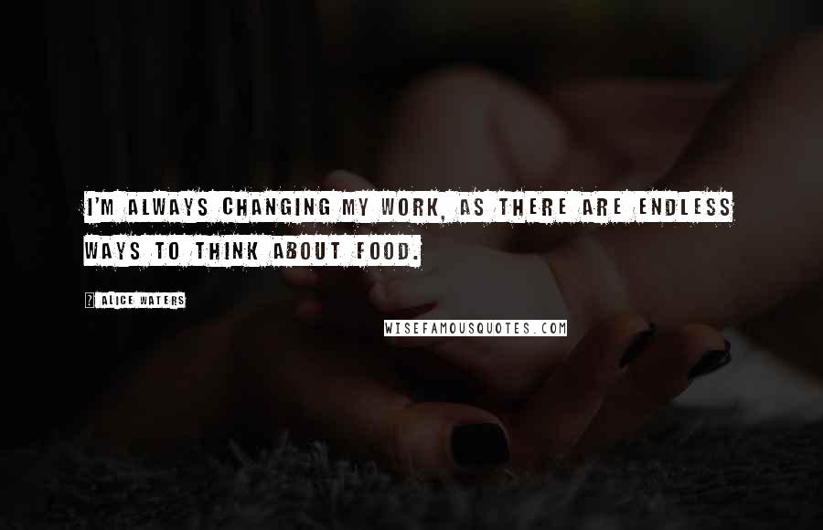 Alice Waters quotes: I'm always changing my work, as there are endless ways to think about food.