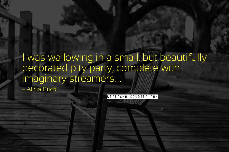 Alicia Buck quotes: I was wallowing in a small, but beautifully decorated pity party, complete with imaginary streamers....