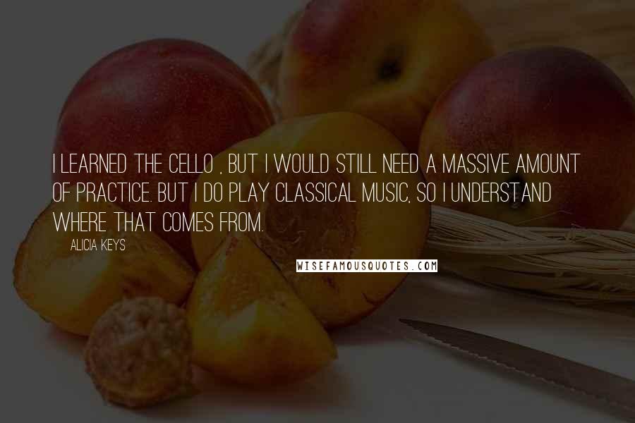 Alicia Keys quotes: I learned the cello , but I would still need a massive amount of practice. But I do play classical music, so I understand where that comes from.