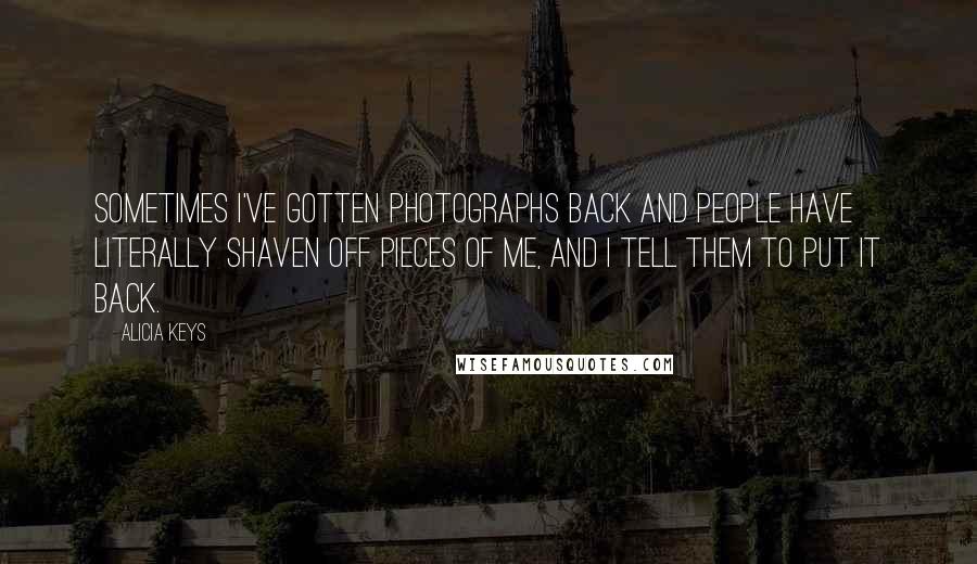 Alicia Keys quotes: Sometimes I've gotten photographs back and people have literally shaven off pieces of me, and I tell them to put it back. Alicia Keys quotes: Sometimes I've gotten photographs back and people have literally shaven off pieces of me, and I tell them to put it back.