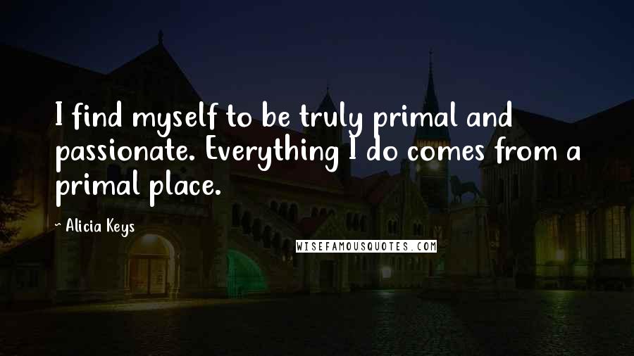 Alicia Keys quotes: I find myself to be truly primal and passionate. Everything I do comes from a primal place.