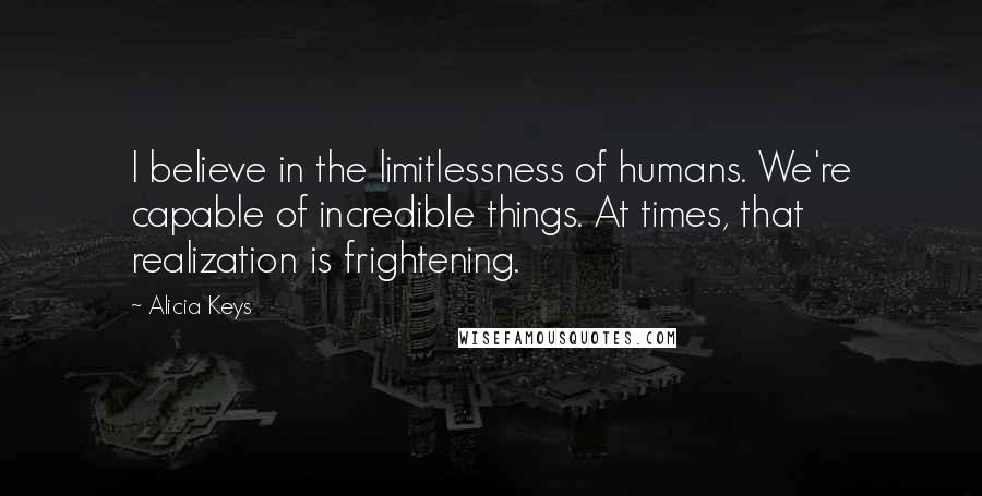 Alicia Keys quotes: I believe in the limitlessness of humans. We're capable of incredible things. At times, that realization is frightening. Alicia Keys quotes: I believe in the limitlessness of humans. We're capable of incredible things. At times, that realization is frightening.