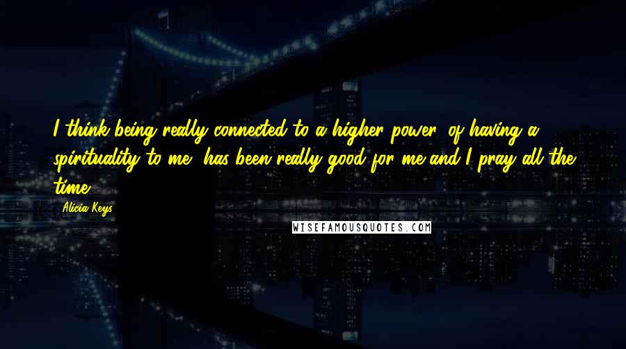 Alicia Keys quotes: I think being really connected to a higher power, of having a spirituality to me, has been really good for me and I pray all the time. Alicia Keys quotes: I think being really connected to a higher power, of having a spirituality to me, has been really good for me and I pray all the time.