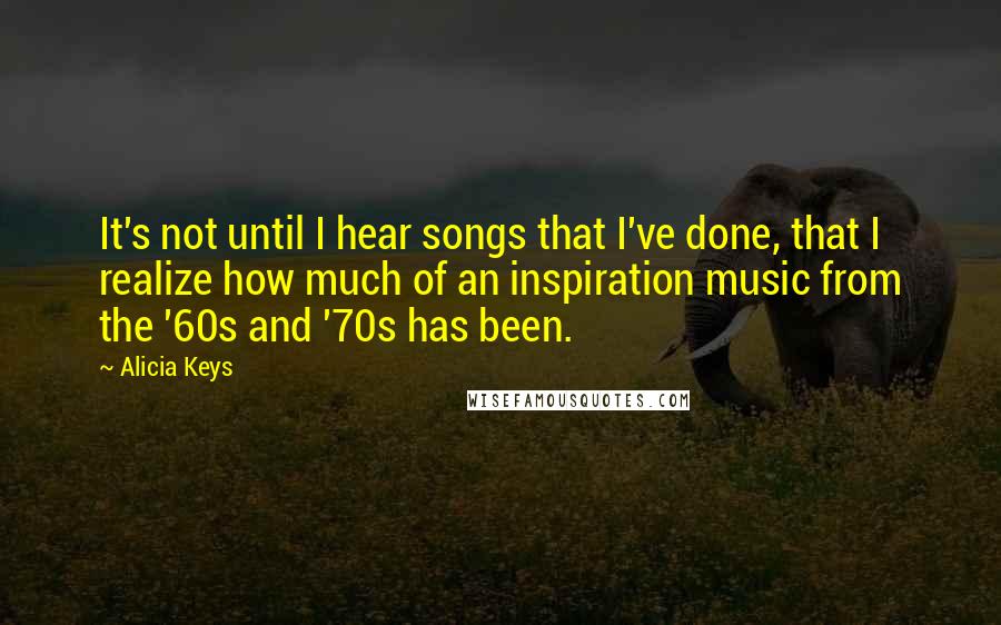 Alicia Keys quotes: It's not until I hear songs that I've done, that I realize how much of an inspiration music from the '60s and '70s has been.