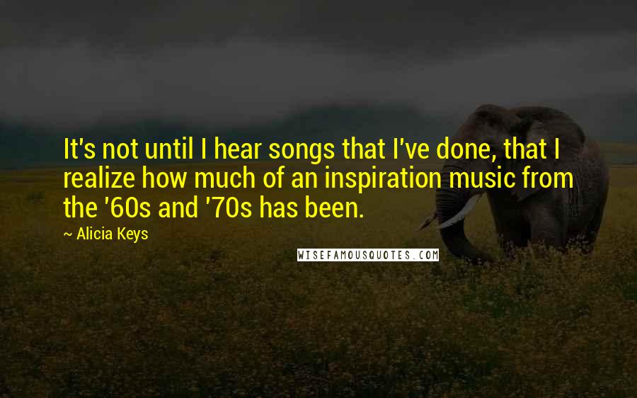 Alicia Keys quotes: It's not until I hear songs that I've done, that I realize how much of an inspiration music from the '60s and '70s has been. Alicia Keys quotes: It's not until I hear songs that I've done, that I realize how much of an inspiration music from the '60s and '70s has been.