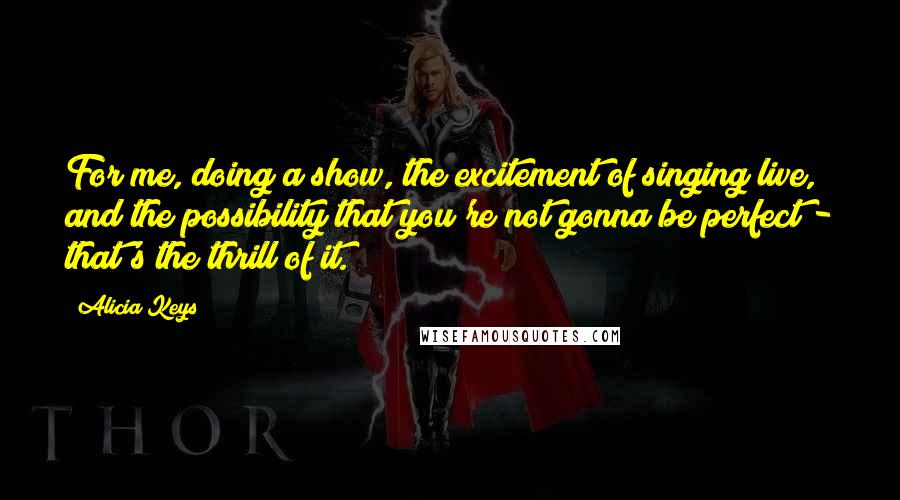 Alicia Keys quotes: For me, doing a show, the excitement of singing live, and the possibility that you're not gonna be perfect - that's the thrill of it.