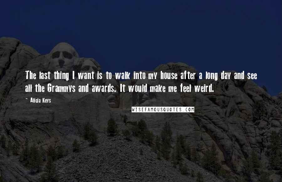 Alicia Keys quotes: The last thing I want is to walk into my house after a long day and see all the Grammys and awards. It would make me feel weird. Alicia Keys quotes: The last thing I want is to walk into my house after a long day and see all the Grammys and awards. It would make me feel weird.