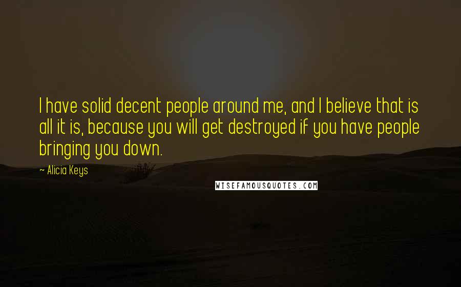 Alicia Keys quotes: I have solid decent people around me, and I believe that is all it is, because you will get destroyed if you have people bringing you down. Alicia Keys quotes: I have solid decent people around me, and I believe that is all it is, because you will get destroyed if you have people bringing you down.