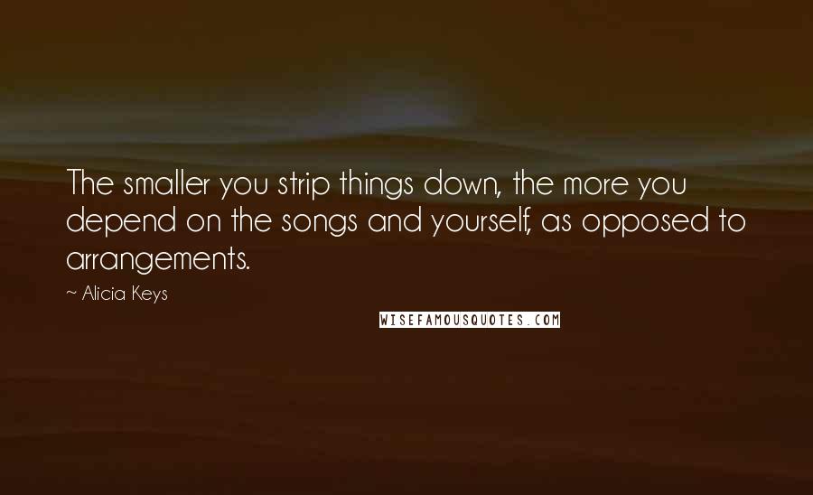 Alicia Keys quotes: The smaller you strip things down, the more you depend on the songs and yourself, as opposed to arrangements. Alicia Keys quotes: The smaller you strip things down, the more you depend on the songs and yourself, as opposed to arrangements.