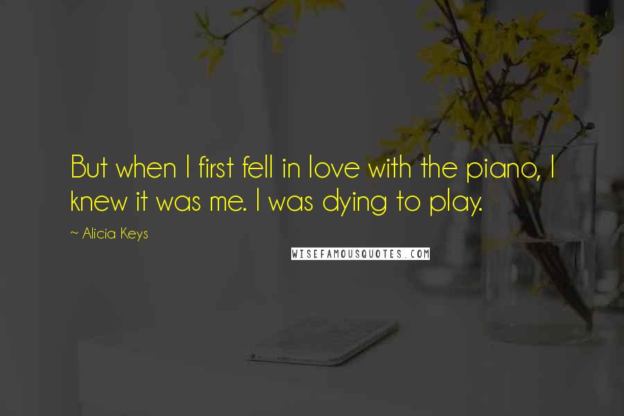 Alicia Keys quotes: But when I first fell in love with the piano, I knew it was me. I was dying to play.