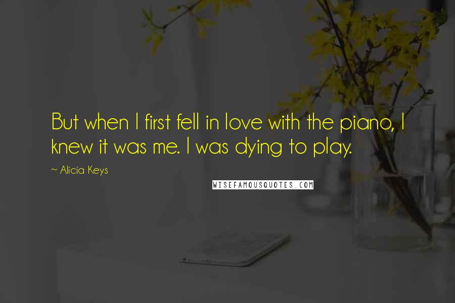 Alicia Keys quotes: But when I first fell in love with the piano, I knew it was me. I was dying to play.