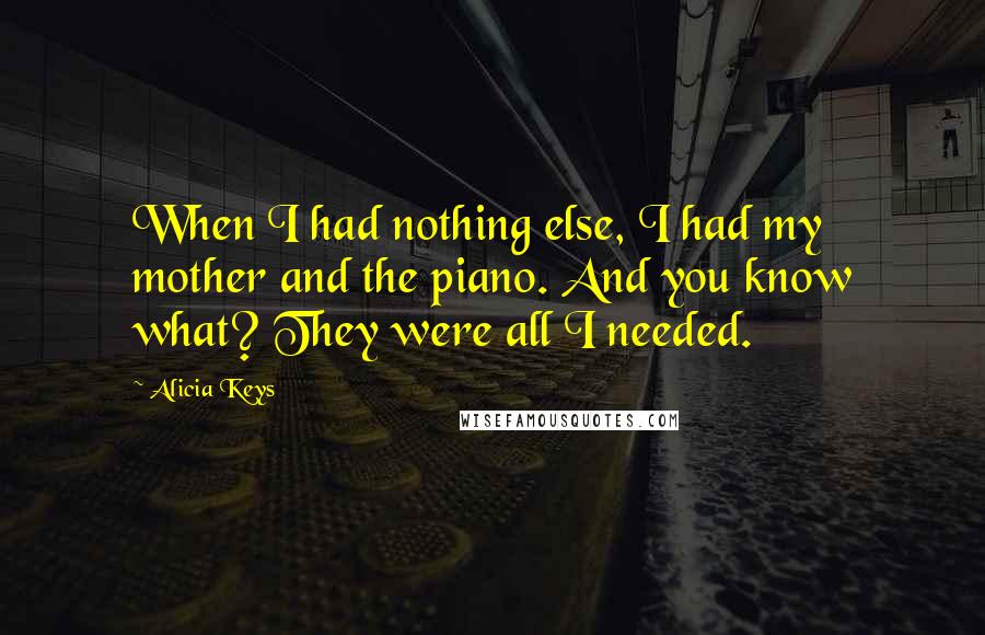 Alicia Keys quotes: When I had nothing else, I had my mother and the piano. And you know what? They were all I needed.