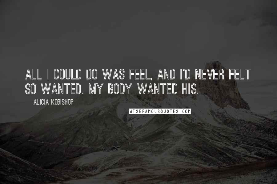 Alicia Kobishop quotes: All I could do was feel, and I'd never felt so wanted. My body wanted his.