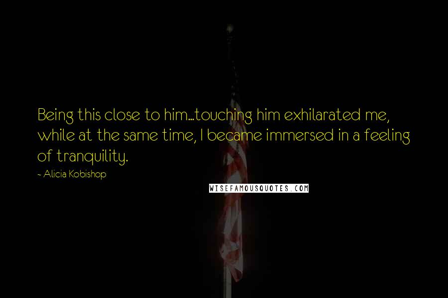 Alicia Kobishop quotes: Being this close to him...touching him exhilarated me, while at the same time, I became immersed in a feeling of tranquility.