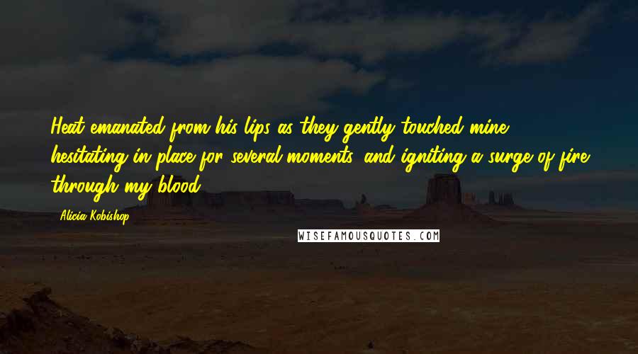 Alicia Kobishop quotes: Heat emanated from his lips as they gently touched mine, hesitating in place for several moments, and igniting a surge of fire through my blood.