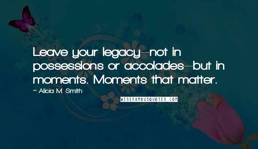 Alicia M. Smith quotes: Leave your legacy--not in possessions or accolades--but in moments. Moments that matter.