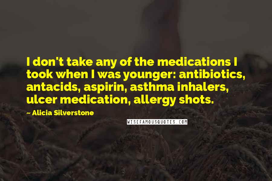 Alicia Silverstone quotes: I don't take any of the medications I took when I was younger: antibiotics, antacids, aspirin, asthma inhalers, ulcer medication, allergy shots. Alicia Silverstone quotes: I don't take any of the medications I took when I was younger: antibiotics, antacids, aspirin, asthma inhalers, ulcer medication, allergy shots.
