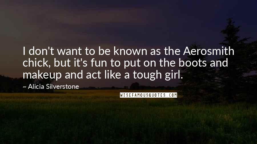 Alicia Silverstone quotes: I don't want to be known as the Aerosmith chick, but it's fun to put on the boots and makeup and act like a tough girl. Alicia Silverstone quotes: I don't want to be known as the Aerosmith chick, but it's fun to put on the boots and makeup and act like a tough girl.