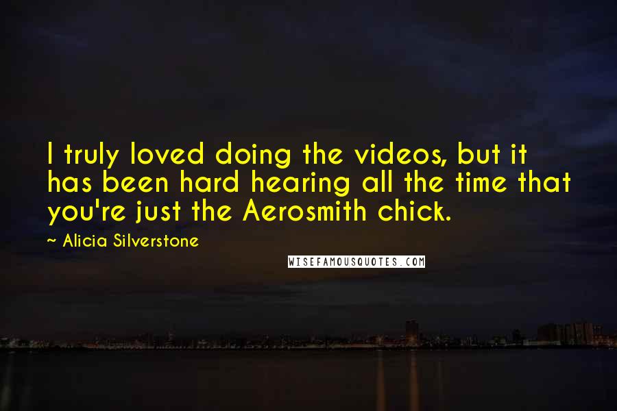 Alicia Silverstone quotes: I truly loved doing the videos, but it has been hard hearing all the time that you're just the Aerosmith chick. Alicia Silverstone quotes: I truly loved doing the videos, but it has been hard hearing all the time that you're just the Aerosmith chick.