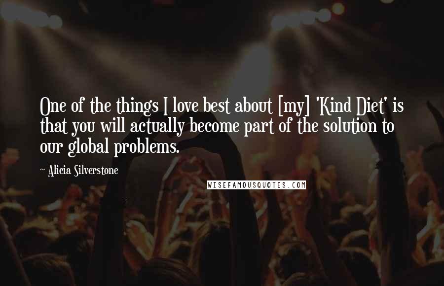 Alicia Silverstone quotes: One of the things I love best about [my] 'Kind Diet' is that you will actually become part of the solution to our global problems.