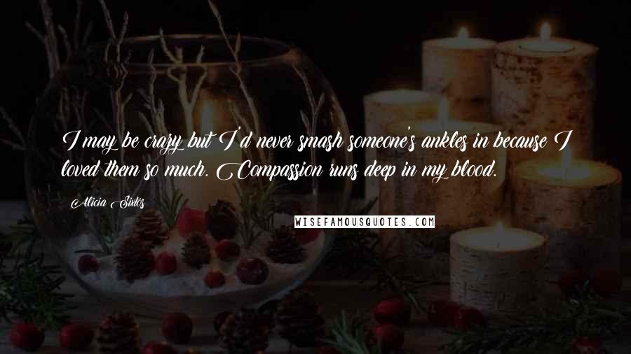 Alicia Sixtos quotes: I may be crazy but I'd never smash someone's ankles in because I loved them so much. Compassion runs deep in my blood. Alicia Sixtos quotes: I may be crazy but I'd never smash someone's ankles in because I loved them so much. Compassion runs deep in my blood.