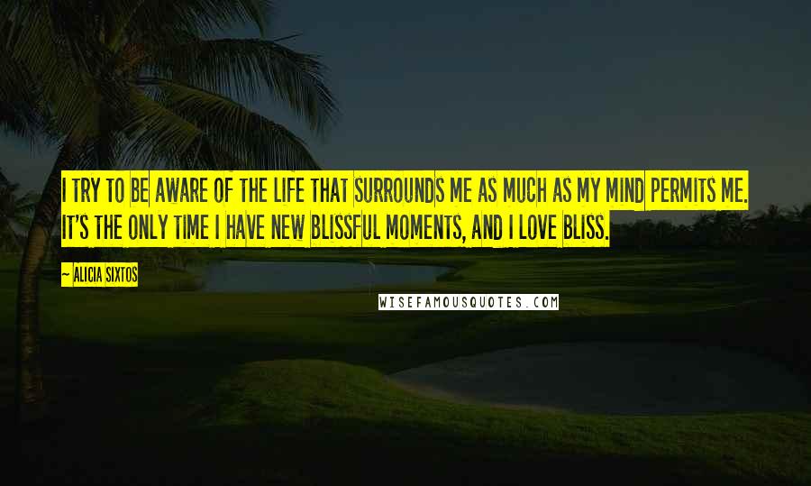 Alicia Sixtos quotes: I try to be aware of the life that surrounds me as much as my mind permits me. It's the only time I have new blissful moments, and I love Alicia Sixtos quotes: I try to be aware of the life that surrounds me as much as my mind permits me. It's the only time I have new blissful moments, and I love