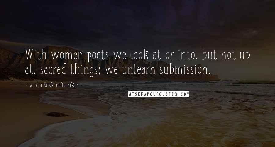 Alicia Suskin Ostriker quotes: With women poets we look at or into, but not up at, sacred things; we unlearn submission.