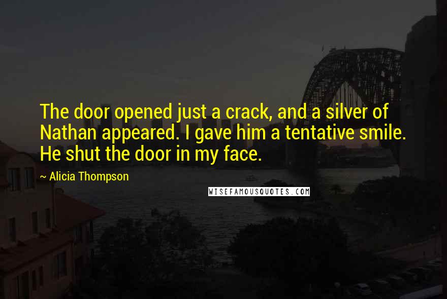 Alicia Thompson quotes: The door opened just a crack, and a silver of Nathan appeared. I gave him a tentative smile. He shut the door in my face. Alicia Thompson quotes: The door opened just a crack, and a silver of Nathan appeared. I gave him a tentative smile. He shut the door in my face.