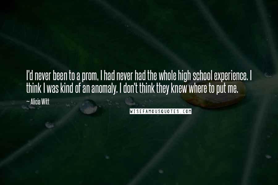 Alicia Witt quotes: I'd never been to a prom, I had never had the whole high school experience. I think I was kind of an anomaly. I don't think they knew where to