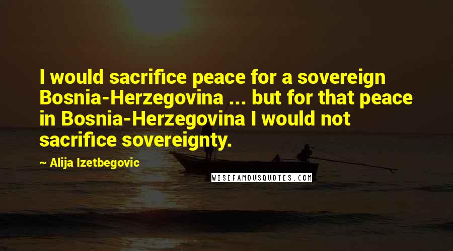 Alija Izetbegovic quotes: I would sacrifice peace for a sovereign Bosnia-Herzegovina ... but for that peace in Bosnia-Herzegovina I would not sacrifice sovereignty.