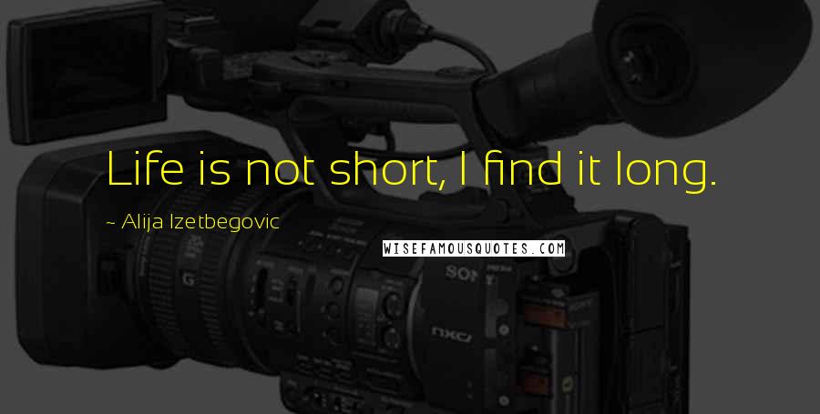 Alija Izetbegovic quotes: Life is not short, I find it long.