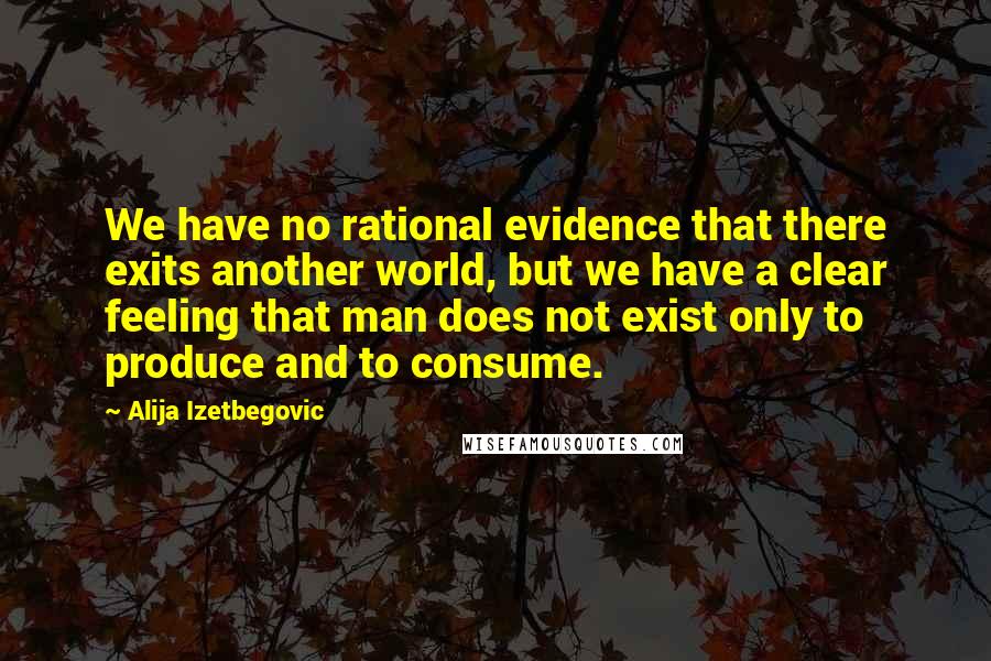 Alija Izetbegovic quotes: We have no rational evidence that there exits another world, but we have a clear feeling that man does not exist only to produce and to consume.