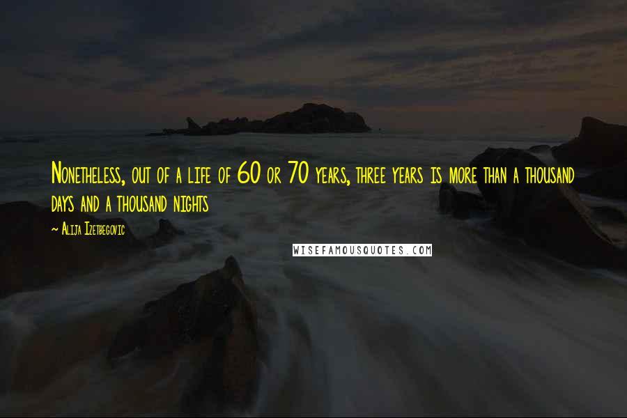 Alija Izetbegovic quotes: Nonetheless, out of a life of 60 or 70 years, three years is more than a thousand days and a thousand nights