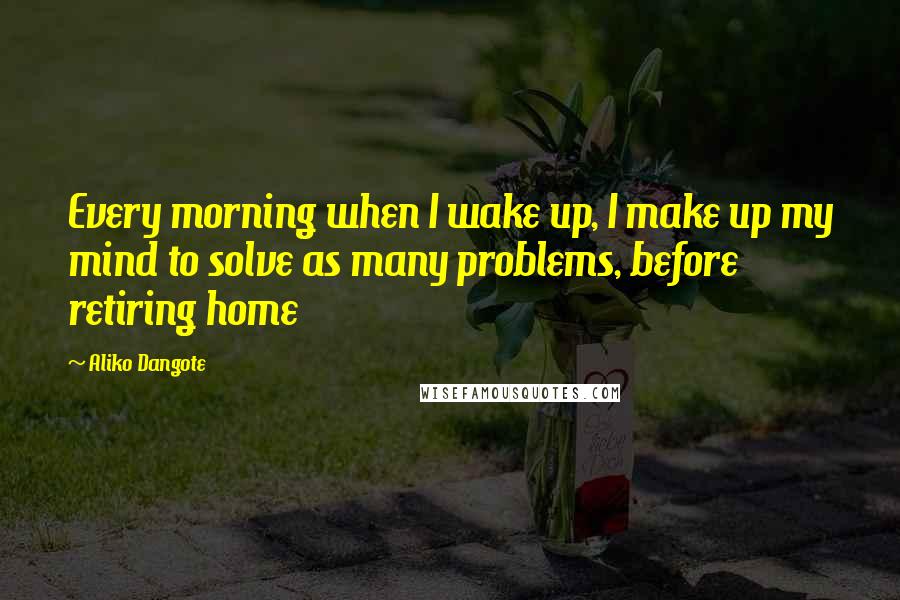Aliko Dangote quotes: Every morning when I wake up, I make up my mind to solve as many problems, before retiring home