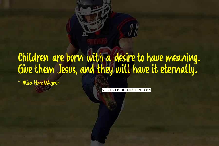 Alisa Hope Wagner quotes: Children are born with a desire to have meaning. Give them Jesus, and they will have it eternally.