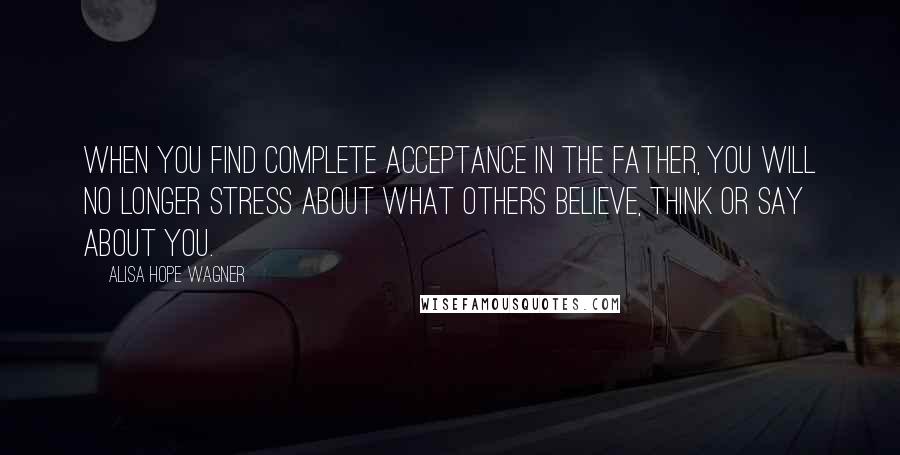 Alisa Hope Wagner quotes: When you find complete acceptance in the Father, you will no longer stress about what others believe, think or say about you.