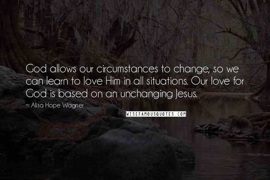 Alisa Hope Wagner quotes: God allows our circumstances to change, so we can learn to love Him in all situations. Our love for God is based on an unchanging Jesus.
