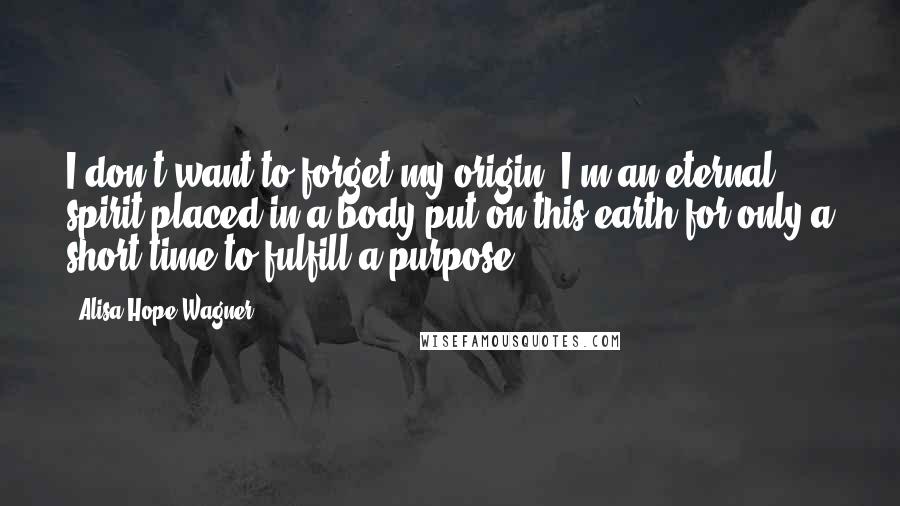 Alisa Hope Wagner quotes: I don't want to forget my origin: I'm an eternal spirit placed in a body put on this earth for only a short time to fulfill a purpose.